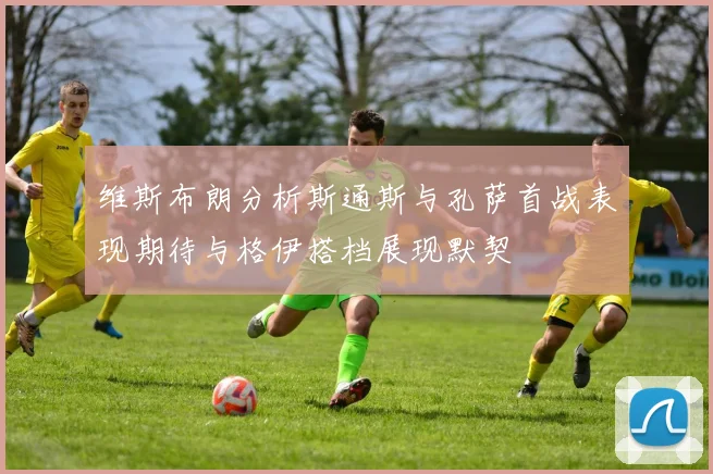维斯布朗分析斯通斯与孔萨首战表现期待与格伊搭档展现默契