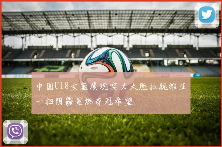 中国U18女篮展现实力大胜拉脱维亚一扫阴霾重燃夺冠希望