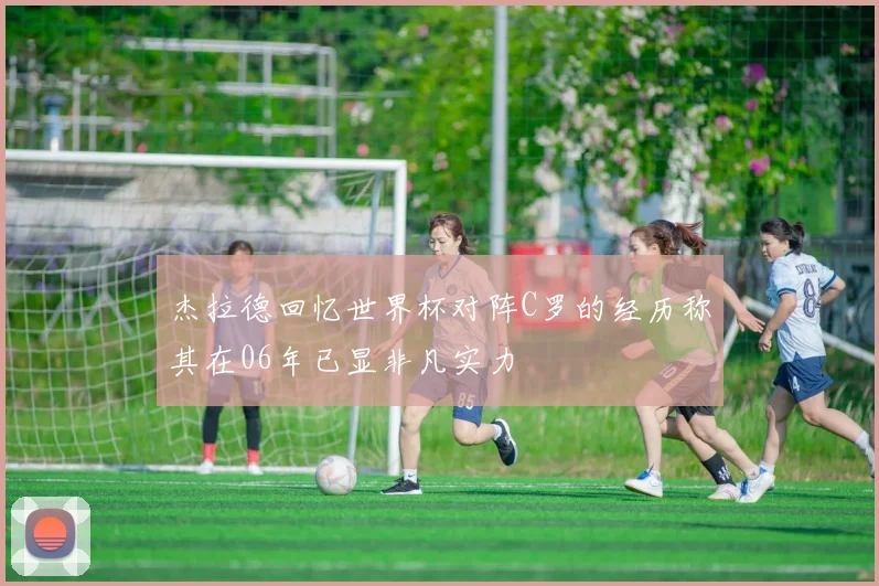 杰拉德回忆世界杯对阵C罗的经历称其在06年已显非凡实力
