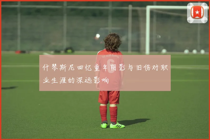什琴斯尼回忆童年阴影与旧伤对职业生涯的深远影响
