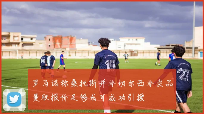 罗马诺称桑托斯并非切尔西非卖品曼联报价足够或可成功引援