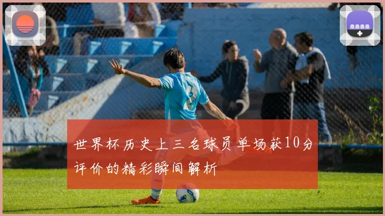 世界杯历史上三名球员单场获10分评价的精彩瞬间解析