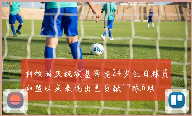 利物浦庆祝埃基蒂克24岁生日球员加盟以来表现出色贡献17球6助