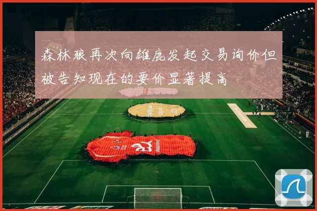 森林狼再次向雄鹿发起交易询价但被告知现在的要价显著提高