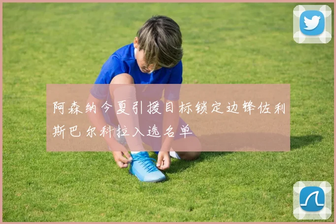 阿森纳今夏引援目标锁定边锋佐利斯巴尔科拉入选名单