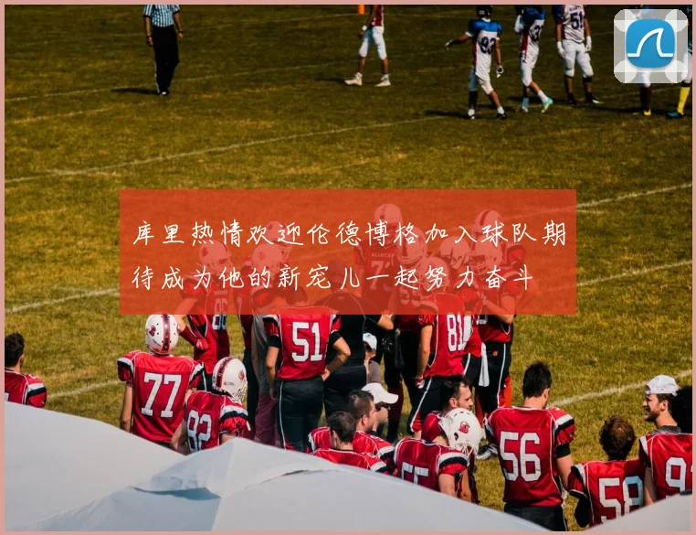 库里热情欢迎伦德博格加入球队期待成为他的新宠儿一起努力奋斗