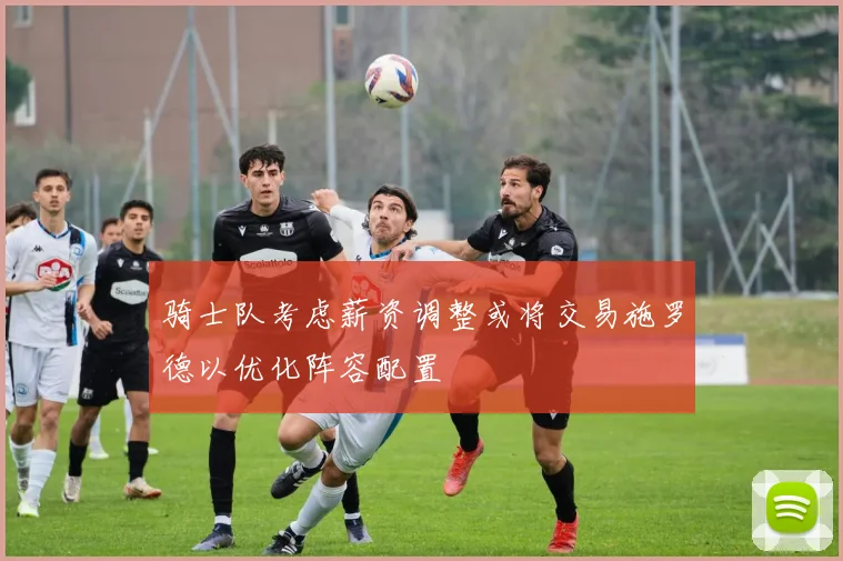 骑士队考虑薪资调整或将交易施罗德以优化阵容配置