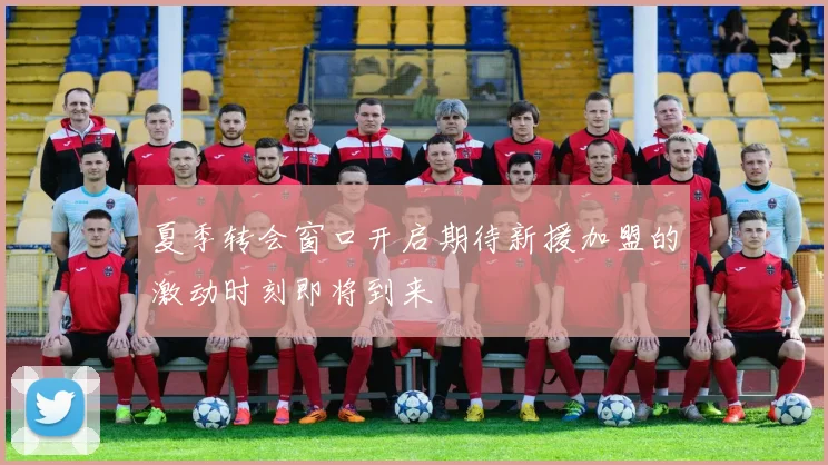 夏季转会窗口开启期待新援加盟的激动时刻即将到来