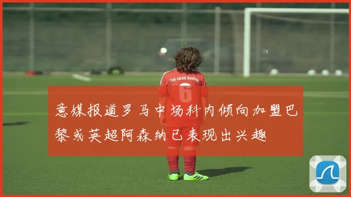 意媒报道罗马中场科内倾向加盟巴黎或英超阿森纳已表现出兴趣