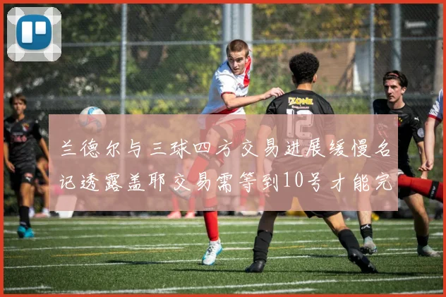 兰德尔与三球四方交易进展缓慢名记透露盖耶交易需等到10号才能完成
