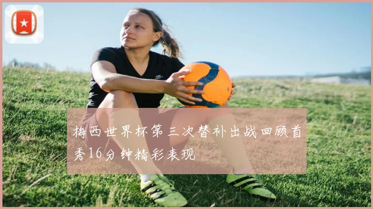 梅西世界杯第三次替补出战回顾首秀16分钟精彩表现