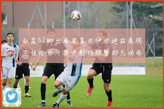 狂轰62脚出局居莱尔伊尔迪兹表现不佳恰尔汗奥卢射门频繁却无功而返