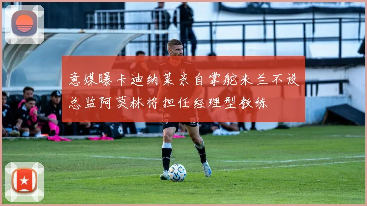 意媒曝卡迪纳莱亲自掌舵米兰不设总监阿莫林将担任经理型教练
