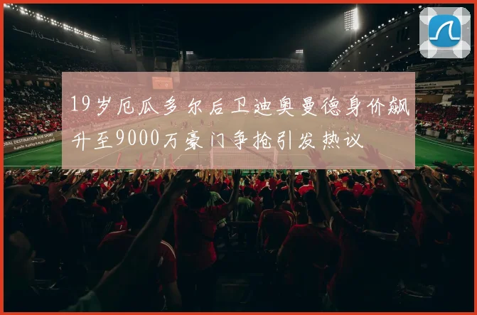 19岁厄瓜多尔后卫迪奥曼德身价飙升至9000万豪门争抢引发热议