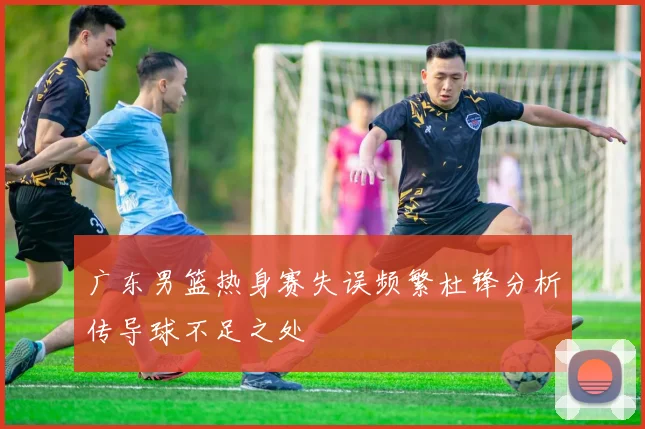 广东男篮热身赛失误频繁杜锋分析传导球不足之处